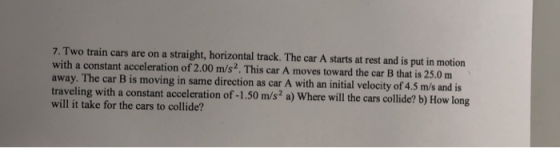 7. Two train cars are on a straight, horizontal track. The car A starts at rest and is put in motion with a constant acceleration of 2.00 m/s2. This car A moves toward the car B that is 25.0 m away. The car B is moving in same direction as car A with an initial velocity of 4.5 m/s and is travelin will it take for the cars to collide? g with a constant acceleration of -1.50 m/s2 a) Where will the cars collide? b) How long