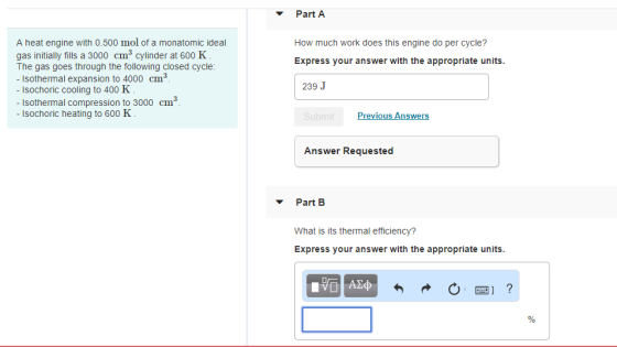 Part A A heat engine with 0.500 mol of a monatomic ideal gas initially fills a 3000 cm3 cylinder at 600 K The gas goes through the following closed cycle: - Isothermal expansion to 4000 cm How much work does this engine do per cycle? Express your answer with the appropriate units 3 239 J sochoric cooling to 400 K Isothermal compression to 3000 cm3 Isochoric heating to 600 K rev Vious Answers Answer Requested Part B What is its thermal efficiency? Express your answer with the appropriate units.