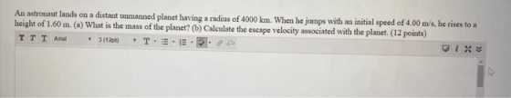 An astronaut lands on a distant unmanned planet having a radius of 4000 km. When he jumps with an initial speed of 4.00 m/s,