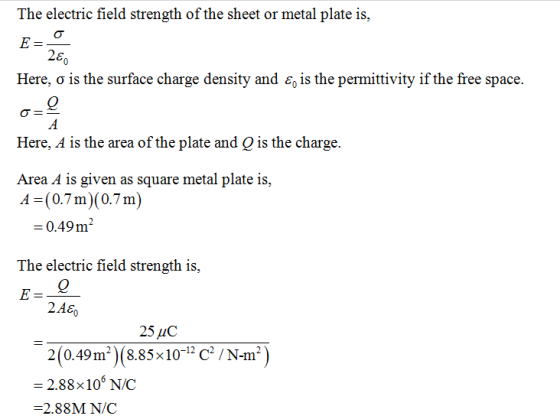 The electric field strength of the sheet or metal plate is, 26 Here, o is the surface charge density and e is the permittivity if the free space. Here, 4 is the area of the plate and Q is the charge. Area A is given as square metal plate is, A (0.7m) (0.7m) -0.49m The electric field strength is, 2.A8 25 HC 2(0.49m2) (8.85x10-1 C /N-m) = 2.88x 106 NC -2.88M N/C