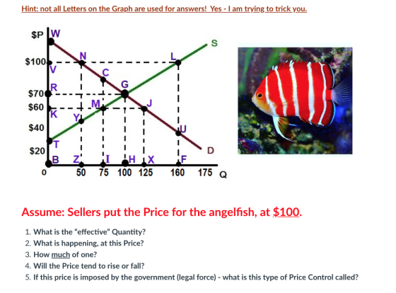 Hint: not all Letters on the Graph are used for answers! Yes -Iam trying to trick you. $P IW $100 $70 $60 $40 $20 0 50 75 100 125 160 175 Q Assume: Sellers put the Price for the angelfish, at $100. 1. What is the effective Quantity? 2. What is happening, at this Price? 3. How much of one? 4. Will the Price tend to rise or fall? 5. If this price is imposed by the government (legal force) what is this type of Price Control called?