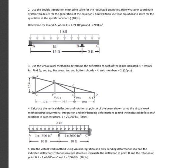 2. Use the double integration method to solve for the requested quantities. (Use whatever coordinate system you desire for the generation of the equations. You will then use your equations to solve for the quantities at the specific locations.) (20pts) Determine for 6, and where E-1.99-10° psi and 950 in 1 klf EI 15 ft 5 ft 3. Use the virtual work method to determine the deflection of each of the joints indicated. E ksi. Find ΔΕΧ and Bar areas: top and bottom chords 4; web members 2. (20pts) 29,000 50 k 50 k 30 k io t 10 ft io ft 4. Calculate the vertical deflection and rotation at point A of the beam shown using the virtual work method using conventional integration and only bending deformations to find the indicated deflections/ rotations in each structure. E 29,000 ksi. (20pts) 2 kif A 1 1500 in B 10 ft 3600 in C 10 ft 5. Use the virtual work method using visual integration and only bending deformations to find the indicated deflections/rotations in each structure. Calculate the deflection at point D and the rotation at point B. I- 1.46-10 mm and E 200 GPa. (20pts)