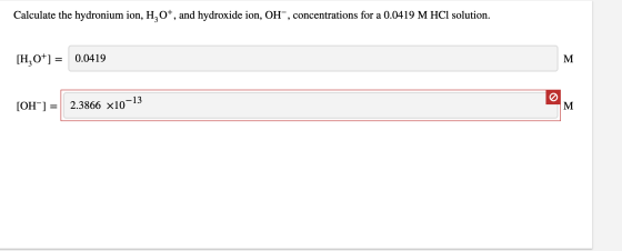 Calculate the hydronium ion, H,O+, and hydroxide ion, OH”, concentrations for a 0.0419 M HCl solution. [H0+] = 0.0419 [OH-] =