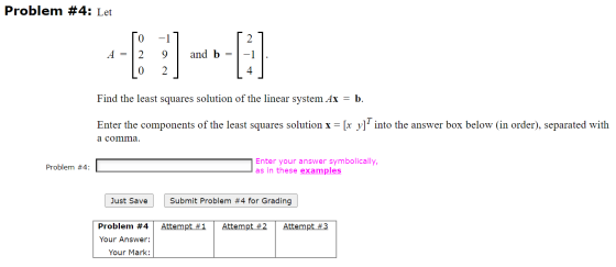 Problem #4: Let 0 2 A = 2 9 and b = 0 2 4 Find the least squares solution of the linear system Ax = b. Enter the components o