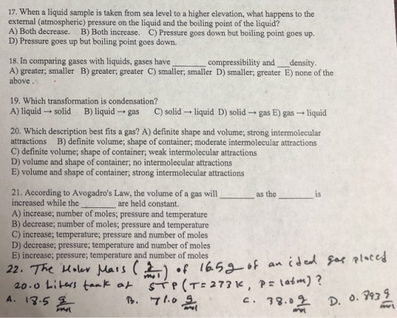 17. When a liquid sample is taken from sea level to a higher elevation, what happens to the external (atmospheric) pressure on the liquid and the boiling point of the liquid? A) Both decrease. B) Both increase. C) Pressure goes down but boiling point goes up D) Pressure goes up but boiling point goes down. 18. In comparing gases with liquids, gases have A) greater; smaller B) greater; greater C) smaller; smaller D) smaller; greater E) none of the above compressibility and density 19. Which transformation is condensation? A) liquid solid B) liquid- gas C) solid liquid D) solid gas E) gas liquid 20. Which description best fits a gas? A) definite shape and volume; strong intermolecular attractions B) definite volume; shape of container; moderate intermolecular attractions C) definite volume; shape of container; weak intermolecular attractions D) volume and shape of container; no intermolecular attractions E) volume and shape of container, strong intermolecular attractions 21. According to Avogadros Law, the volume of a gas will increased while the A) increase; number of moles; pressure and temperature B) decrease; number of moles; pressure and temperature C) increase; temperature; pressure and number of moles D) decrease; pressure, temperature and number of moles E) increase; pressure; temperature and number of moles as the is are held constant ?.ley pars ( )...-16. 52-of A. 13.5 c. 38.0 2 D. . ret
