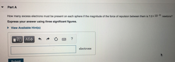 PartA How many excess electrons must be present on each sphere if the magnitude of the force of repulsion between them is 7.0x10-21 newtons? Express your answer using three significant figures. View Available Hint(s) electrons