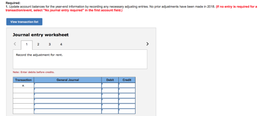 Required: 1. Update account balances for the year-end information by recording any necessary adjusting entries. No prior adjustments have been made in 2018. (If no entry is required for a transaction/event, select No journal entry required in the first account field.) View transaction li Journal entry worksheet Record the adjustment for rent Note: Enter debits before credits Transaction General Journal Debit Credit