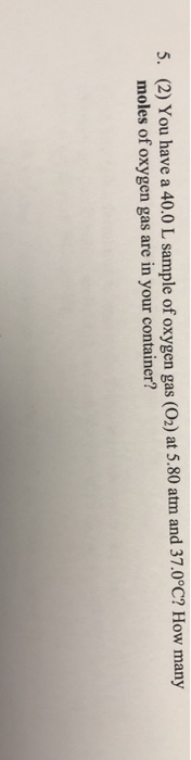 5. (2) You have a 40.0 L sample of oxygen gas (O2) at 5.80 atm and 37.0°C? How many moles of oxygen gas are in your container