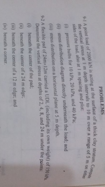 PROBLEMS stratu e of 5 m on either 9-I A point load of 2000 kN is acting at the surface of a thick clay Pute the vertical stress at I m depth intervals to 10 m over am. Com sides of the load, also at I m spacing and plot: (0) pressure bulbs for 10 kPa, 20 kPa, and 40 kPa; (ii) stress distribution diagram directly underneath the load; and (ii) stress distribution on a horizontal plane at 5 m depth. 9-2 A flexible pad of 24mz 12m carried a UDL (including its own weight) of 150 k8 Determine the vertical stress at depths of 2, 4, 8, and 24 m under the poi (i) beneath the center of the pad; (ii) beneath the center of a 24 m edge; (ii)j beneath the center of a 12 m edge; and (iv) beneath a corner. nts: