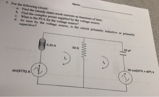 Name 7. For the following circuit: a. b. c. d. Find the (steady-state) mesh currents as functions of time. Find the complex What is the PFA for the voltage source? As seen by the voltage source, is capacitive? power supplied by the voltage source. the circuit pri marily ind uctive or primarily 10 uF 0.25 H 50 0 50 cos(377t + 459) V sin(377t) A
