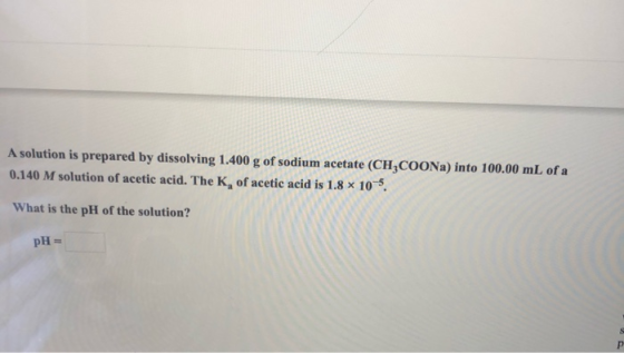 A solution is prepared by dissolving 1.400 g of sodium acetate (CH3COONa) into 100.00 mL of a 0.140 M solution of acetic acid
