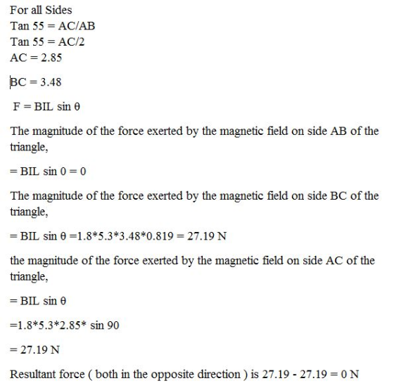 For all Sides Tan 55 = AC/AB Tan 55 AC/2 AC-2.85 BC 3.48 F=BIL sin ? The magnitude of the force exerted by the magnetic field on side AB of the triangle, - BIL sin 0 0 The magnitude of the force exerted by the magnetic field on side BC of the triangle, - BIL sin 0-1.8*5.3*3.48*0.819 27.19 N the magnitude of the force exerted by the magnetic field on side AC of the triangle, -BIL sin ? -1.8*5.3*2.85* sin 90 27.19 N Resultant force ( both in the opposite direction) is 27.19 - 27.19 N