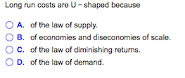Long run costs are U-shaped because O A. of the law of supply. O B. of economies and diseconomies of scale. ° C. of the law of diminishing returns. D. of the law of demand.