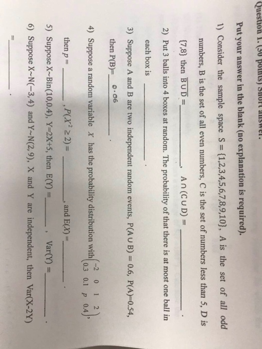 Put your answer in the blank (no explanation is required). 1) Consider the sample space S ={1,2,3,4,5,6,7,8,9,10), Ais the set of all odd numbers, B is the set of all even numbers, C is the set of numbers less than 5, D is (7,8) then BUD An (CU D)- 2) Put 3 balls into 4 boxes at random. The probability of that there is at most one ball in each box is 3) Suppose A and B are two independent random events, P(AU B) 0.6, P(A)-0.54, then P(B)o Suppose a random variable then p- Suppose X-Bin(10,0.4),Y-2x+5, then E(Y) -2 01 2 0.3 0.1 p 0.4 4) X has the probability distribution with ,P(x 22) , and E(X)- 5) Var(Y) , 6) Suppose X-NC-3,4) and YN(2,9), X and Y are independent, then Var(X-2Y)