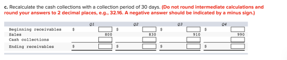 c. Recalculate the cash collections with a collection period of 30 days. (Do not round intermediate calculations and round yo
