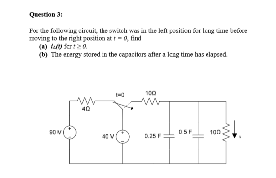 Question 3: For the following circuit, the switch was in the left position for long time before moving to the right position at t-0, find (a) i:0 for t20. (b) The energy stored in the capacitors after a long time has elapsed. 10Ω 4Ω 40 V 0.25 F0.5F100