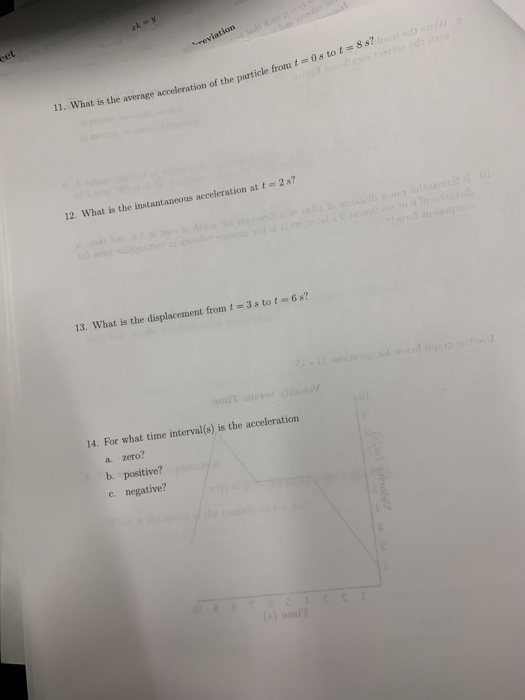 tion 11. What is the average acceleration of the particle from t 12. What is the instantaneous acceleration at t2s? 13. What is the displacement from t e 3s tot-6 s tot 6 s? 14. For what time interval(s) is the acceleration a. zero? b. positive? c. negative?