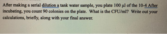 After making a serial dilution a tank water sample, you plate 100 ul of the 10-4 After incubating, you count 90 colonies on t