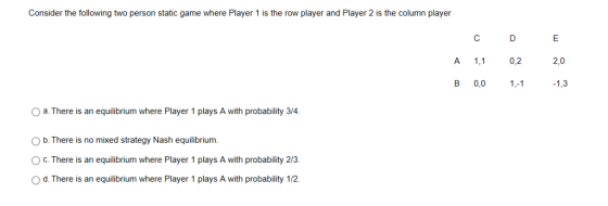 Consider the following two person static game where Player 1 is the row player and Player 2 is the column player C D A 1, 0,2 2,0 B 0,0 1,3 O a. There is an equilibrium where Player 1 plays A with probability 3/4 O b. There is no mixed strategy Nash equilibrium O c. There is an equilibrium where Player 1 plays A with probability 2/3. O d. There is an equilibrium where Player 1 plays A with probability 1/2