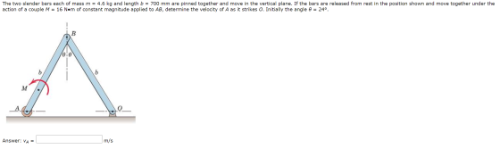 The two slender bars each of mass m = 4.6 kg and length b = 700 mm are pinned together and move in the vertical plane. If the
