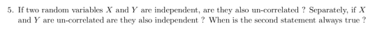 5. If two random variables X and Y are independent, are they also un-correlated? Separately, if X and Y are un-correlated are they also independent? When is the second statement always true?