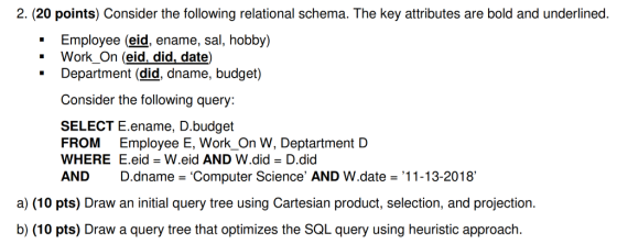 2. (20 points) Consider the following relational schema. The key attributes are bold and underlined. Employee (eid, ename, sal, hobby) * Work_On (eid, did, date) * Department (did, dname, budget) Consider the following query SELECT E.ename, D.budget FROM Employee E, Work_On W, Deptartment D WHERE E.eid W.eid AND W.did - D.did AND D.dname Computer Science AND W.date 11-13-2018 a) (10 pts) Draw an initial query tree using Cartesian product, selection, and projection. b) (10 pts) Draw a query tree that optimizes the SQL query using heuristic approach.