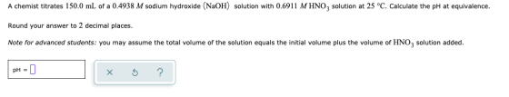 A chemist titrates 150.0 mL of a 0.4938 M sodium hydroxide (NaOH) solution with 0.6911 M HNO, solution at 25 °C. Calculate th
