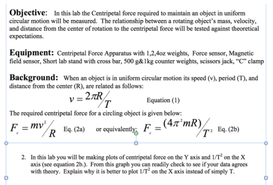 objective: In this lab the Centripetal force required to maintain an object in uniform circular motion will be measured. The relationship between a rotating objects mass, velocity, and distance from the center of rotation to the centripetal force will be tested against theoretical expectations Equipment: Centripetal Force Apparatus with 1,2,4oz weights, Force sensor, Magnetic field sensor, Short lab stand with cross bar, 500 g&lkg counter weights, scissors jack, C clamp Background: When an object is in uniform circular motion its speed period (T), and distance from the center (R), are related as follows: v 21 Equation (1) The required centripetal force for a circling object is given below: F mv D Eq. (2a) or equivalently. F 2 Eq. (2b) 2. In this lab you will be making plots ofcentripetal force on the Yaxis and on the X axis (see equation 2b.). From this graph you can readily check to see if your data agrees with theory. Explain why it is better to plot 1IT on the Xaxis instead of simply T.
