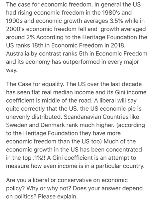 The case for economic freedom. In general the US had rising economic freedom in the 1980s and 1990s and economic growth averages 3.5% while in 2000s economic freedom fell and growth averaged around 2% According to the Heritage Foundation the US ranks 18th in Economic Freedom in 2018 Australia by contrast ranks 5th in Economic Freedom and its economy has outperformed in every major way. The Case for equality. The US over the last decade has seen flat real median income and its Gini income coefficient is middle of the road. A liberal will say quite correctly that the US. the US economic pie is unevenly distributed. Scandanavian Countries like Sweden and Denmark rank much higher. (according to the Heritage Foundation they have more economic freedom than the US too) Much of the economic growth in the US has been concentrated in the top .1%!! A Gini coefficient is an attempt to measure how even income is in a particular country. Are you a liberal or conservative on economic policy? Why or why not? Does your answer depend on politics? Please explain.
