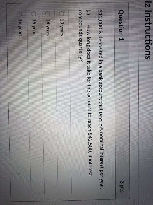iz Instructions Question1 3 pts $12,000 is deposited in a bank account that pays 8% nominal interest per year. (a) How long does it take for the account to reach $42,500, if interest compounds quarterly? 13 years 14 years D 15 years O 16 years