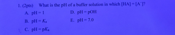 1. (2pts) What is the pH of a buffer solution in which [HA] = [AC]? A. pH = 1 D. pH = POH B. pH = Ka E. pH=7.0 C. pH = pka