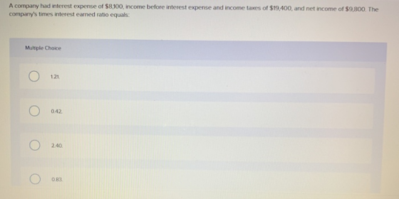 A company had interest expense of $8,100, income before interest expense and income taxes of $19,400, and net income of $9,80