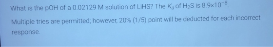 What is the pOH of a 0.02129 M solution of LiHS? The Ka of H2S is 8.9x10-8 Multiple tries are permitted; however, 20% (1/5) p