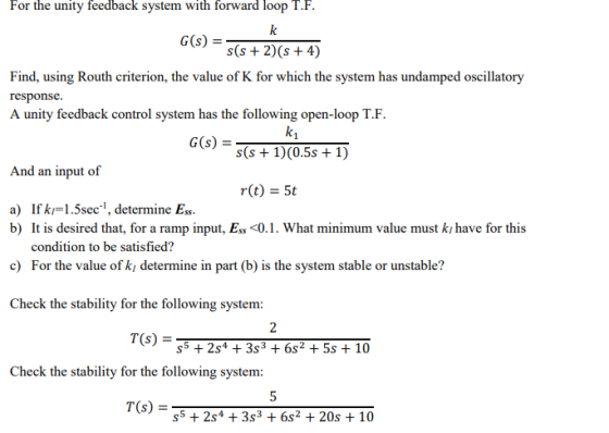 For the unity feedback system with forward loop T.F. G(s) =s(s+2)(s+4) Find, using Routh criterion, the value of K for which