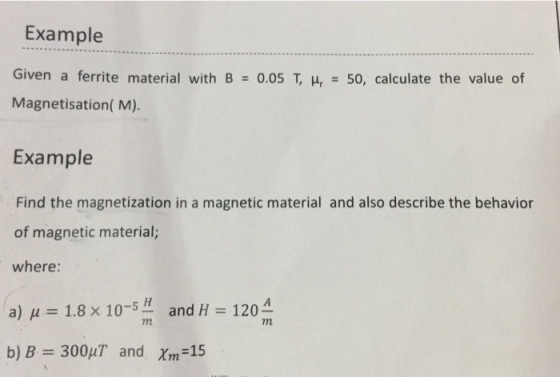 Example Given a ferrite material with B = 0.05 T, 나 = 50, calculate the value of Magnetisation( M). Example Find the magnetization in a magnetic material and also describe the behavior of magnetic material; where: and H = 120 - -5 a) μ= 1.8×10 b)B= 300μT and Xm-15