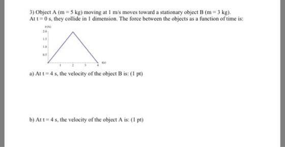 3) Object A (m 5 kg) moving at 1 m/s moves toward a stationary object B (m 3 kg). At 1-0 s, they collide in I dimension. The