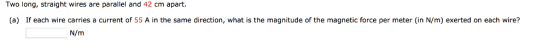 Two long, straight wires are parallel and 42 cm apart. (a) If each wire carries a current of 55 A in the same direction, what