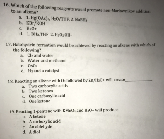 16. Which of the following reagents would promote non-Markovnikov addition to an alkene? a. 1. Hg(OAc)2, H20/THF, 2. NaBH4 b. KBr/KOH c. H30+ d. 1. BH3, THF 2. H202OH- 17. Halohydrin formation would be achieved by reacting an alkene with which of the following? a. b. c. d. Cl2 and water Water and methanol Os04 H2 and a catalyst 18. Reacting an alkene with 03 followed by Zn/H2O+ will create, a. Two carboxylic acids b. Two ketones c. One carboxylic acid d. One ketone 19. Reacting 1-pentene with KMn04 and H30+ will produce a. A ketone b. A carboxylic acid c. An aldehyde d. A diol