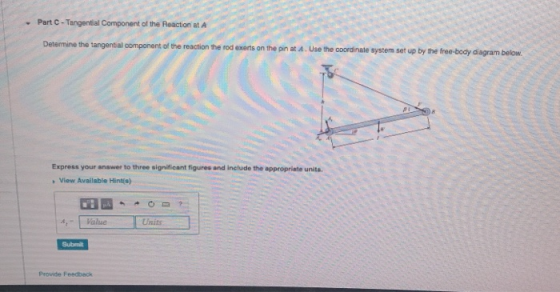 Part C-Tangential Component of the Reaction at A Determine the tangential component of the reaction the rod exerts on the pin