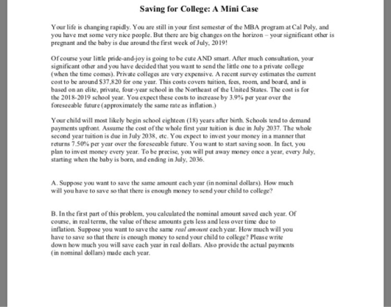Saving for College: A Mini Case Your life is changing rapidly. You are still in your first semester of the MBA program at Cal Poly, and you have met some very nice people. But there are big changes on the horizon-your significant other is pregnant and the baby is due around the first week of July, 2019! Of course your little pride-and-joy is going to be cute AND smart. After much consultation, your significant other and you have decided that you want to send the little one to a private college (when the time comes). Private colleges are very expensive. A recent survey estimates the current cost to be around $37,820 for one year. This costs covers tuition, fees, room, and board, and is based on an elite, private, four-year school in the Northeast of the United States. The cost is for the 2018-2019 school year. You expect these costs to increase by 3.9% per year over the foreseeable future (approximately the same rate as inflation.) Your child will most likely begin school eighteen (18) years after birth. Schools tend to demand payments upfront. Assume the cost of the whole first year tuition is due in July 2037. The whole second year tuition is due in July 2038, etc. You expect to invest your money in a manner that returns 7.50% per year over the foreseeable future. You want to start saving soon. In fact, you plan to invest money every year. To be precise, you will put away money once a year, every July starting when the baby is born, and ending in July, 2036 A. Suppose you want to save the same amount each year (in nominal dollars). How much will you have to save so that there is enough money to send your child to college? B. In the first part of this problem, you calculated the nominal amount saved each year. Of course, in real terms, the value of these amounts gets less and less over time due to inflation. Suppose you want to save the same real amount each year. How much will you have to save so that there is enough money to send your child to college? Please write down how much you will save each year in real dollars. Also provide the actual payments (in nominal dollars) made each year