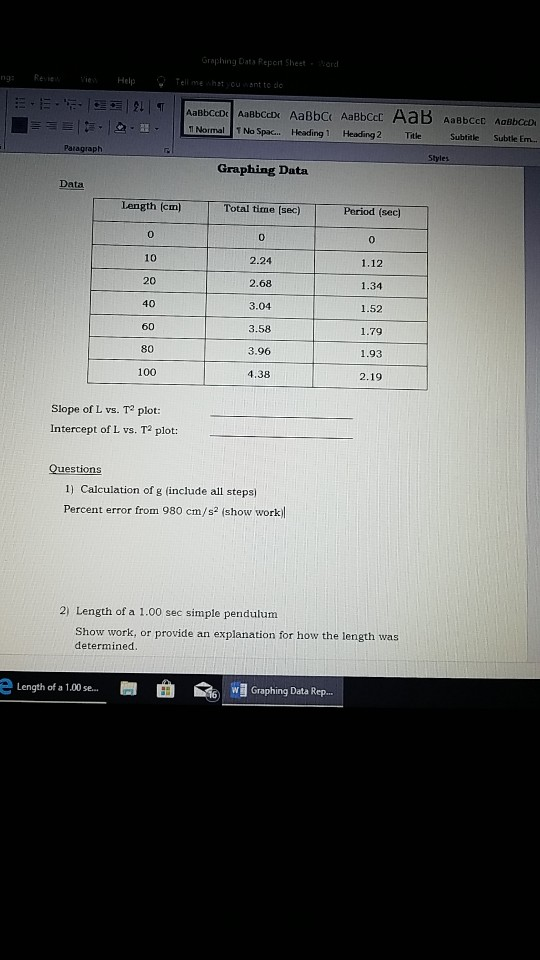 Graphing Dats Report Sheet ng Ree e Help Tell me shst youant to dc Heading 1 Heading 2 Ttle Subtitle Subtle Em.. Graphing Data Data Length (cm) Total time [sec) Period (sec 0 10 20 40 60 80 100 0 2.24 2.68 3.04 3.58 0 1.12 1.34 1.52 1.79 1.93 2.19 4.38 Slope of L vs. T plot: Intercept of L vs. T plot 1) Calculation of g (include all steps) Percent error from 980 cm/s2 (show work 2) Length of a 1.00 sec simple pendulum Show work, or provide an explanation for how the length was determined e Length of a 1,00 se... ! 曲 鼀 裥Graphing Data Rep.