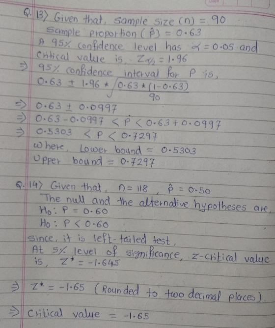 7132 Gi ven that. Sample-Size (n)三90 sample. _proportion (かー0.6.3 95% Con ficdence level has 0.05 and Cnical value is1:96 5tg5X-Confidence interval for pis O.63 1.96/0.63 (I-0.63 9o 之10:530.3 <p < 0.7297 to here Lower bound .530.3 Opper bound 0-F297 9:14) Given that-n=lle_ 0-50 The nul and the alternative hypotheses ate Ho: P=0.60 Since, it is left tailed test AL 5% level-of Simica nce, z-cntical value (Rounded-to-too deci ㄧ Ζ*--1-65 al places) 21 critical value- 65