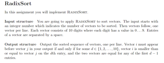 RadixSort In this assignment you will im Input structure You are going to apply RADIXSORT to sort vectors. The input starts with an integer number which indicates the number of vectors to be sorted. Then vectors follow, one vector per line. Each vector consists of 10 digits where each digit has a value in 0...9. Entries of a vector are separated by a space Output structure Output the sorted sequence of vectors, one per line. Vector i must appear before vector j in your output if and only if for some d E ,2,..., 10), vector i is smaller than or equal to vector j on the dth entry, and the two vectors are equal for any of the first d-1 entries.
