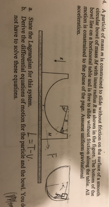 4. A particle of mass m is constrained to slide without friction on the surface of a smooth circular bowl of mass M with inner radius R as shown in the figure. The bottom of the bowl lies on a horizontal table and is free to slide without friction along the table. All motion is constrained to the plane of the page. Assume uniform gravitati acceleration. =T-V- State the Lagrangian for this system. Derive the differential equations of motion for the particle and the bowl. You de not have to solve these equations. a. b.