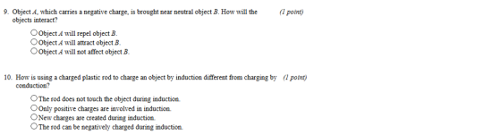 9. Object A, which carries a negative charge, is brought near neutral object B. How wll the pont) objects interact? OObject A will repel object B. Object A will attract object B OObject A will not affect object B. 10. How is using a charged plastic rod to charge an object by induction different from charging by (1 point) conduction? OThe rod does not touch the object during induction. OOnly positive charges are involved in induction. ONew charges are created during induction. OThe rod can be negatively charged during induction.