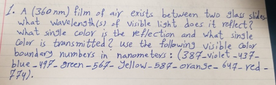 1. A (360nm) film of air exists between two glass slides. what wavelength (s) of visible light does it reflect? What single c