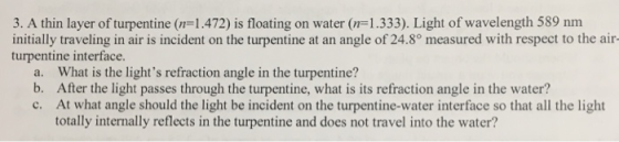 3. A thin layer of turpentine (n-1.472) is floating on water (-1.333). Light of wavelength 589 nm initially traveling in air is incident on the turpentine at an angle of 24.8° measured with respect to the air turpentine interface. b. c. After the light passes through the turpentine, what is its refraction angle in the water? At what angle should the light be incident on the turpentine-water interface so that all the light totally internally reflects in the turpentine and does not travel into the water?