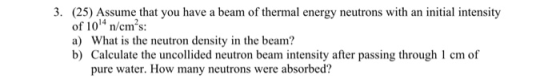 3. (25) Assume that you have a beam of thermal energy neutrons with an initial intensity of 104 n/cms: a) What is the neutron density in the beam? b) Calculate the uncollided neutron beam intensity after passing through cm of pure water. How many neutrons were absorbed?