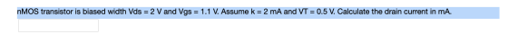 nMOS transistor is biased width Vds = 2 V and Vgs = 1.1 V. Assume k = 2 mA and VT = 0.5 V. Calculate the drain current in mA.