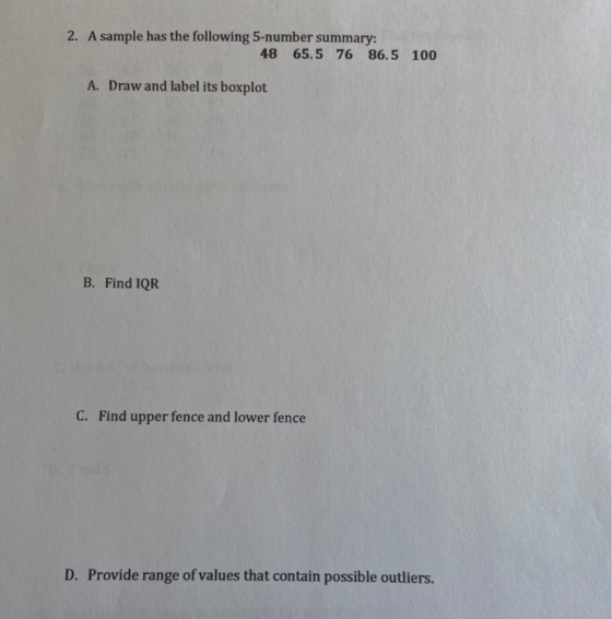 2. A sample has the following 5-number summary: 48 65.5 76 86.5 100 A. Draw and label its boxplot B. Find IQR C. Find upper f
